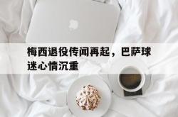 jiannianhui 手机 app-梅西退役传闻再起，巴萨球迷心情沉重