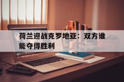 金年会手机app-荷兰迎战克罗地亚：双方谁能夺得胜利