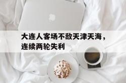 金年会下载官方-大连人客场不敌天津天海，连续两轮失利