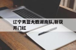 jiannianhui 手机 app-辽宁男篮大胜湖南队,斩获开门红