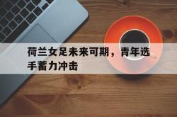jiannianhui 手机 app-荷兰女足未来可期，青年选手蓄力冲击