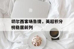 jiannianhui 手机 app-切尔西客场告捷，英超积分榜稳居前列