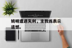 金年会手机app-姚明遭遇失利，主教练表示遗憾。