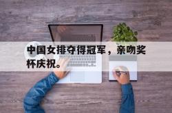 jiannianhui 手机 app-中国女排夺得冠军，亲吻奖杯庆祝。