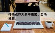 金年会手机app-孙杨点球大战中胜出，全场沸腾。