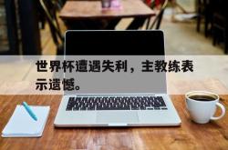 金年会下载官方-世界杯遭遇失利，主教练表示遗憾。