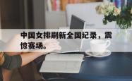 金年会手机app-中国女排刷新全国纪录，震惊赛场。
