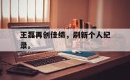 jiannianhui 手机 app-王磊再创佳绩，刷新个人纪录。