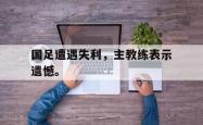 金年会手机app-国足遭遇失利，主教练表示遗憾。