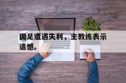 金年会手机app-国足遭遇失利，主教练表示遗憾。