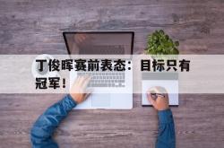 金年会手机app-丁俊晖赛前表态：目标只有冠军！