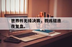 jiannianhui 手机 app-世界杯无缘决赛，教练组连夜复盘。
