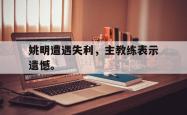 jiannianhui 手机 app-姚明遭遇失利，主教练表示遗憾。