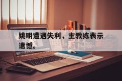 jiannianhui 手机 app-姚明遭遇失利，主教练表示遗憾。