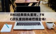 金年会下载官方-RNG经典镜头重现，FNC战队重回巅峰燃爆全场！