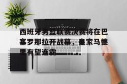 jiannianhui 手机 app-西班牙男篮联赛决赛将在巴塞罗那拉开战幕，皇家马德里有望连霸