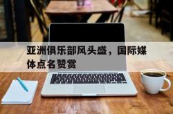 金年会下载官方-亚洲俱乐部风头盛，国际媒体点名赞赏