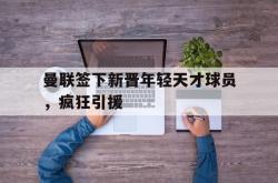 jiannianhui 手机 app-曼联签下新晋年轻天才球员，疯狂引援