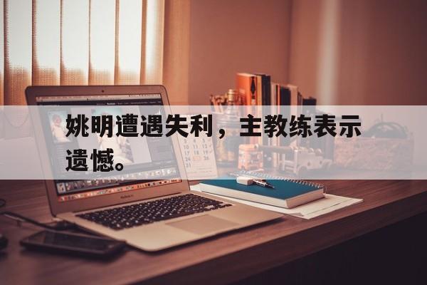 姚明遭遇失利，主教练表示遗憾。