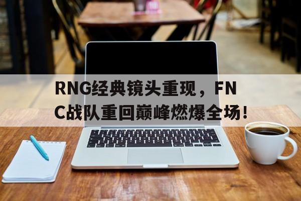 RNG经典镜头重现，FNC战队重回巅峰燃爆全场！