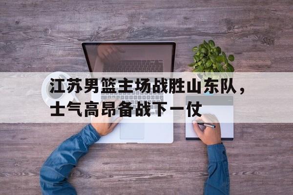 江苏男篮主场战胜山东队，士气高昂备战下一仗