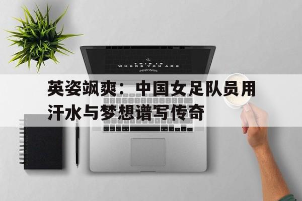 英姿飒爽：中国女足队员用汗水与梦想谱写传奇